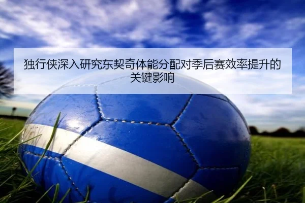 独行侠深入研究东契奇体能分配对季后赛效率提升的关键影响