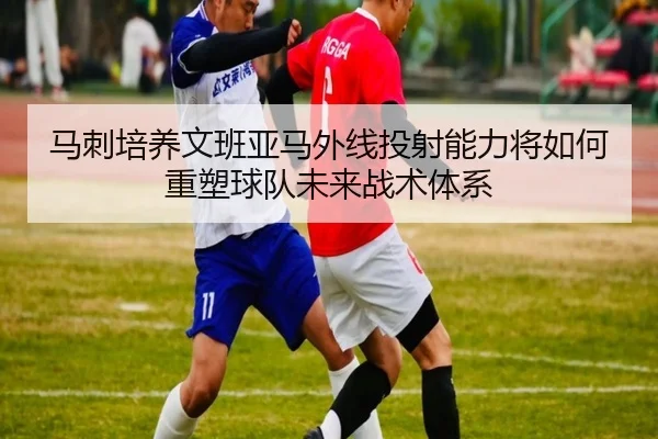 马刺培养文班亚马外线投射能力将如何重塑球队未来战术体系