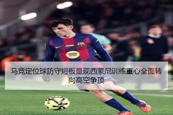 马竞定位球防守短板显现西蒙尼训练重心全面转向高空争顶