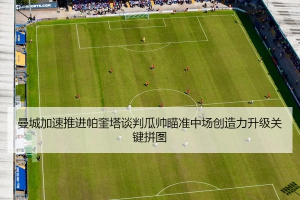 曼城加速推进帕奎塔谈判瓜帅瞄准中场创造力升级关键拼图