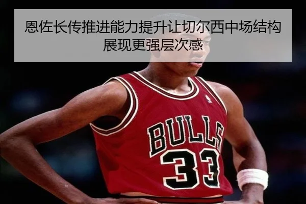 恩佐长传推进能力提升让切尔西中场结构展现更强层次感